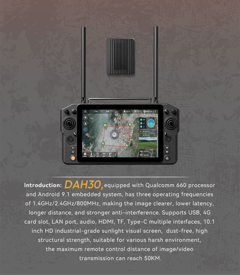 The DAH30 High-Performance Flagship Remote Controller is a cutting-edge device designed for long-range and high-precision drone operations. Featuring stable tri-band communication (1.4GHz/2.4GHz/800MHz), a 10.1-inch sunlight-readable touch screen, and a robust Qualcomm 660 processor, it delivers exceptional performance for industrial, surveillance, and emergency applications. With a 50KM maximum transmission range and rich interface options, the D-H30 is built to handle the most demanding scenarios with ease.